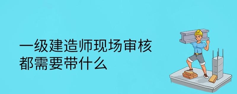 一级建造师现场审核都需要带什么